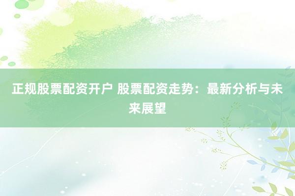 正规股票配资开户 股票配资走势：最新分析与未来展望