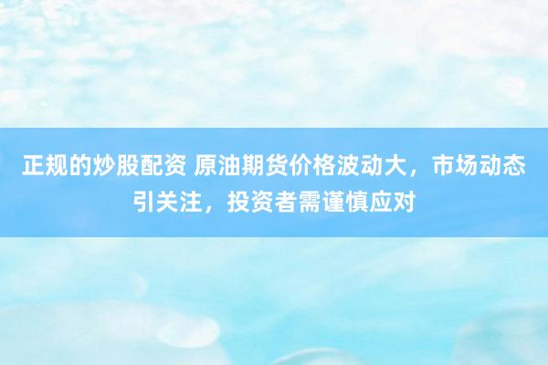正规的炒股配资 原油期货价格波动大，市场动态引关注，投资者需谨慎应对
