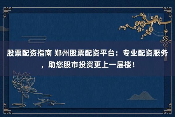 股票配资指南 郑州股票配资平台：专业配资服务，助您股市投资更上一层楼！