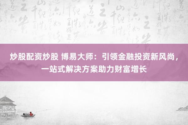 炒股配资炒股 博易大师：引领金融投资新风尚，一站式解决方案助力财富增长