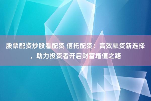 股票配资炒股看配资 信托配资：高效融资新选择，助力投资者开启财富增值之路