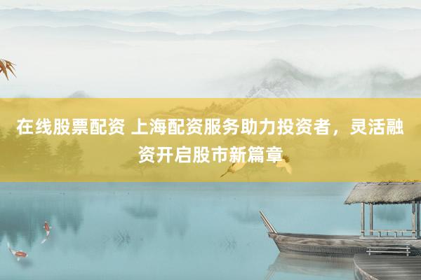 在线股票配资 上海配资服务助力投资者，灵活融资开启股市新篇章