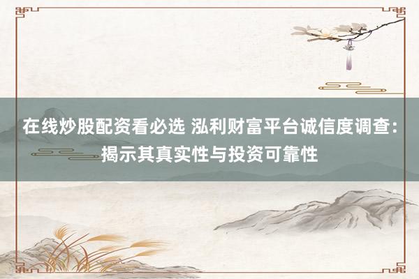 在线炒股配资看必选 泓利财富平台诚信度调查：揭示其真实性与投资可靠性