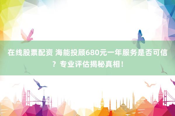 在线股票配资 海能投顾680元一年服务是否可信？专业评估揭秘真相！