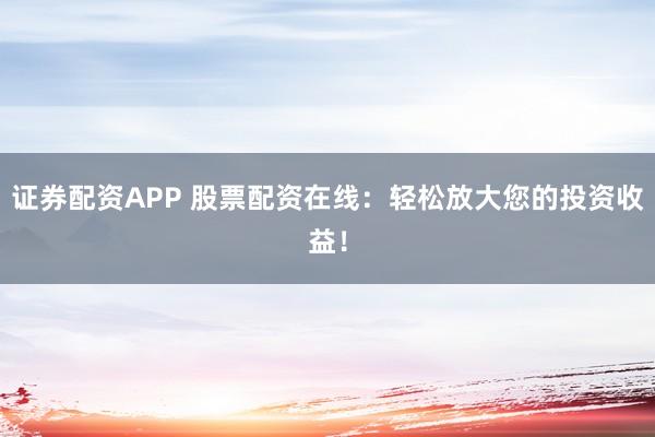 证券配资APP 股票配资在线：轻松放大您的投资收益！