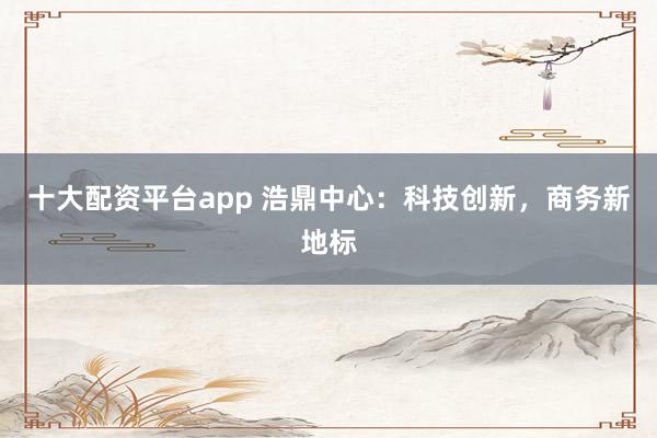 十大配资平台app 浩鼎中心：科技创新，商务新地标