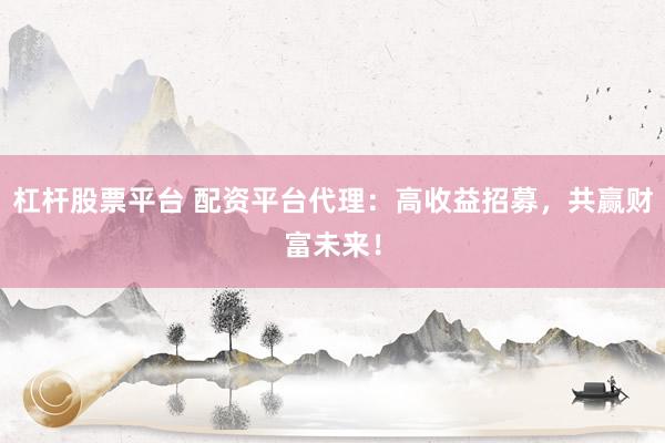 杠杆股票平台 配资平台代理：高收益招募，共赢财富未来！