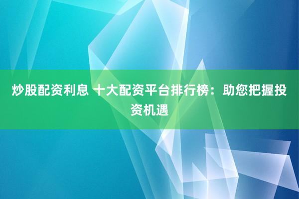 炒股配资利息 十大配资平台排行榜：助您把握投资机遇