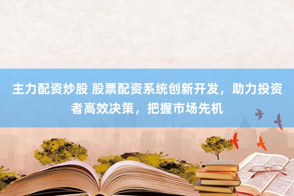 主力配资炒股 股票配资系统创新开发，助力投资者高效决策，把握市场先机