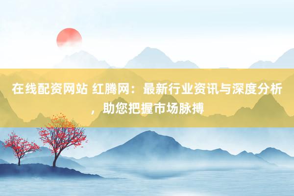 在线配资网站 红腾网：最新行业资讯与深度分析，助您把握市场脉搏