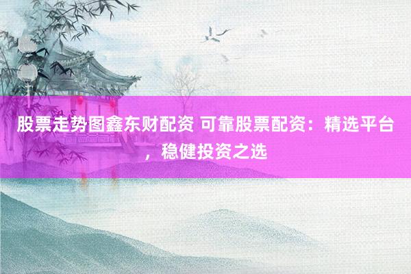 股票走势图鑫东财配资 可靠股票配资：精选平台，稳健投资之选