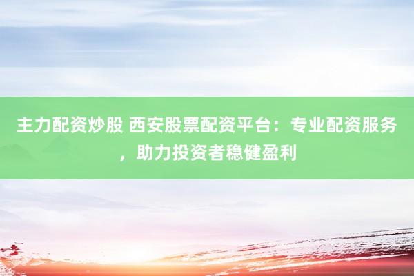 主力配资炒股 西安股票配资平台：专业配资服务，助力投资者稳健盈利