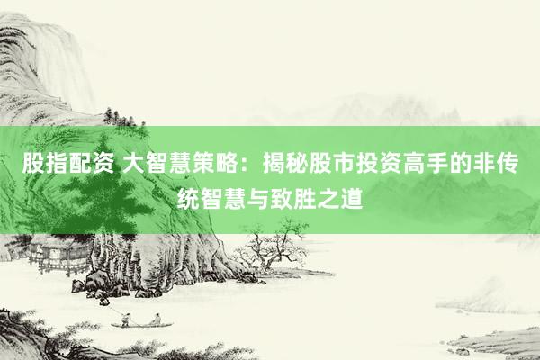 股指配资 大智慧策略：揭秘股市投资高手的非传统智慧与致胜之道