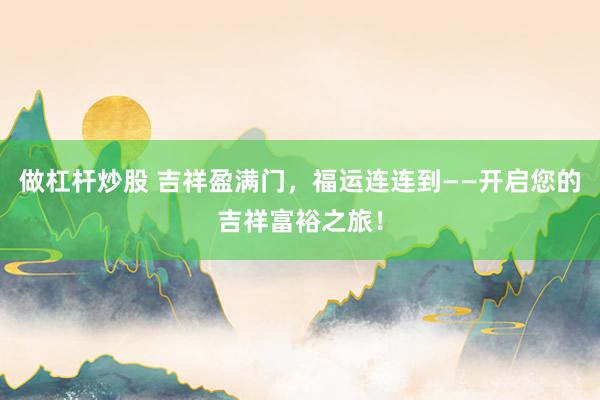做杠杆炒股 吉祥盈满门，福运连连到——开启您的吉祥富裕之旅！