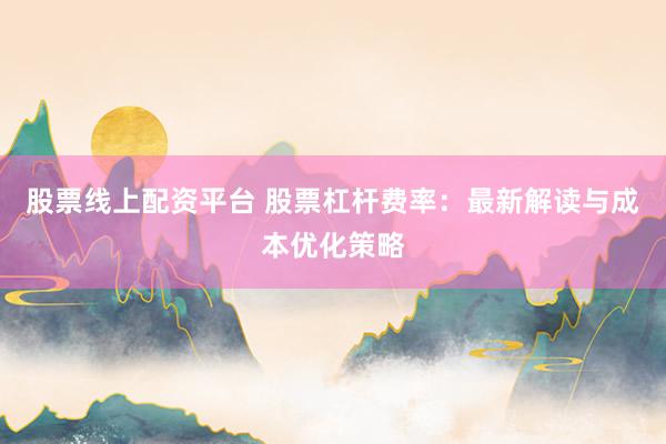 股票线上配资平台 股票杠杆费率：最新解读与成本优化策略