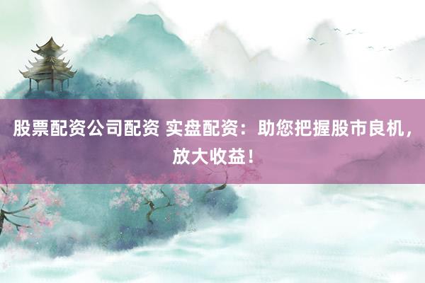 股票配资公司配资 实盘配资：助您把握股市良机，放大收益！
