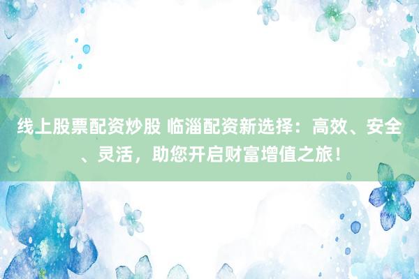 线上股票配资炒股 临淄配资新选择：高效、安全、灵活，助您开启财富增值之旅！
