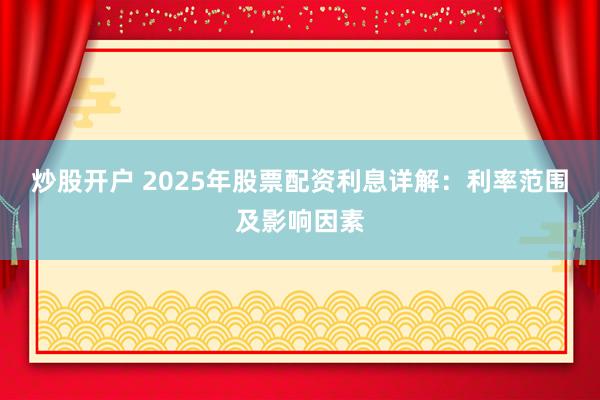 炒股开户 2025年股票配资利息详解：利率范围及影响因素