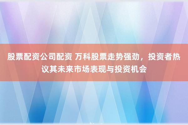 股票配资公司配资 万科股票走势强劲，投资者热议其未来市场表现与投资机会