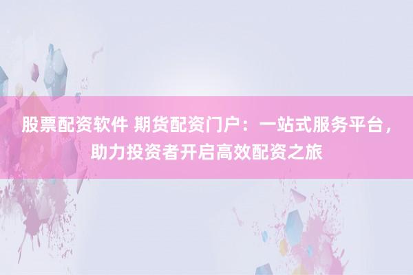股票配资软件 期货配资门户：一站式服务平台，助力投资者开启高效配资之旅