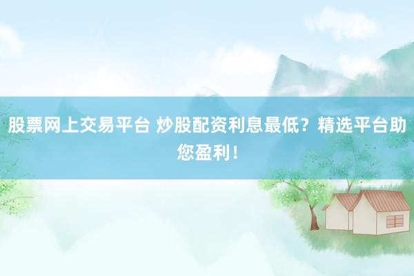 股票网上交易平台 炒股配资利息最低？精选平台助您盈利！