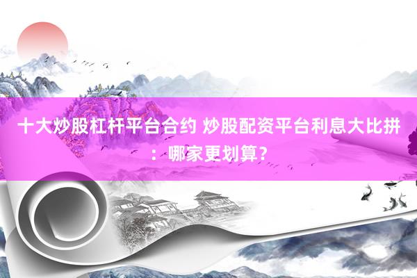 十大炒股杠杆平台合约 炒股配资平台利息大比拼：哪家更划算？
