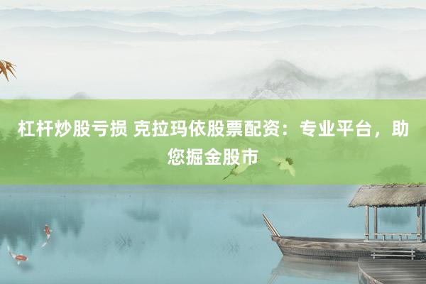 杠杆炒股亏损 克拉玛依股票配资：专业平台，助您掘金股市