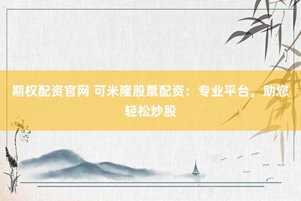 期权配资官网 可米隆股票配资：专业平台，助您轻松炒股