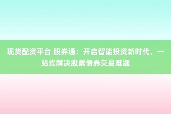 现货配资平台 股券通：开启智能投资新时代，一站式解决股票债券交易难题