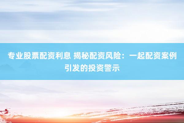 专业股票配资利息 揭秘配资风险：一起配资案例引发的投资警示