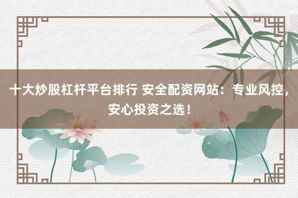 十大炒股杠杆平台排行 安全配资网站：专业风控，安心投资之选！