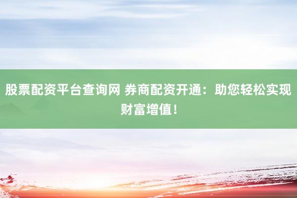 股票配资平台查询网 券商配资开通：助您轻松实现财富增值！