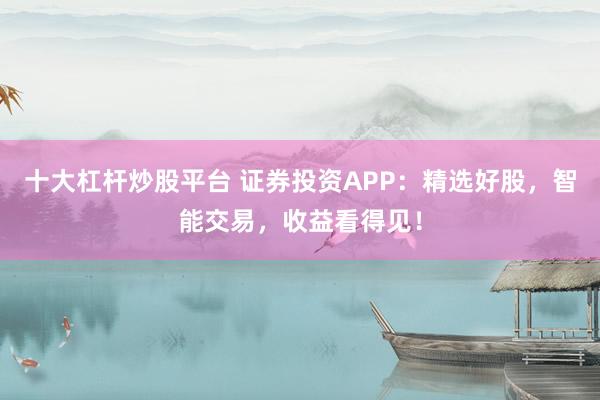 十大杠杆炒股平台 证券投资APP：精选好股，智能交易，收益看得见！