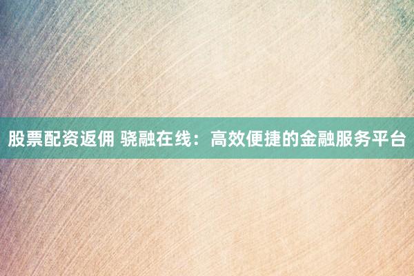 股票配资返佣 骁融在线：高效便捷的金融服务平台