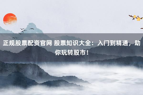 正规股票配资官网 股票知识大全：入门到精通，助你玩转股市！