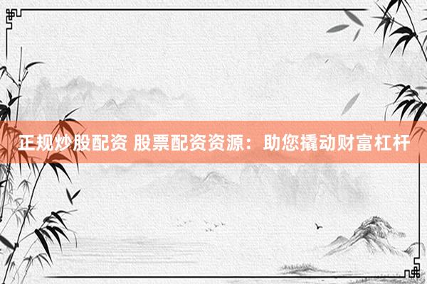 正规炒股配资 股票配资资源：助您撬动财富杠杆