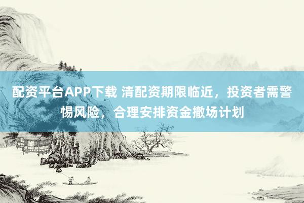 配资平台APP下载 清配资期限临近，投资者需警惕风险，合理安排资金撤场计划
