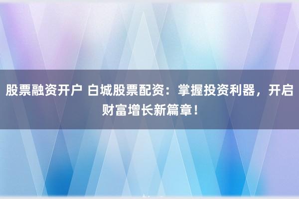 股票融资开户 白城股票配资：掌握投资利器，开启财富增长新篇章！