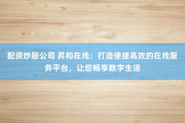 配资炒股公司 昇和在线：打造便捷高效的在线服务平台，让您畅享数字生活