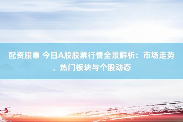 配资股票 今日A股股票行情全景解析：市场走势、热门板块与个股动态