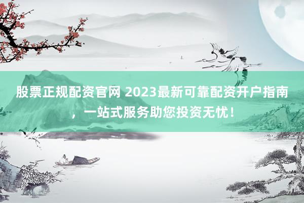 股票正规配资官网 2023最新可靠配资开户指南，一站式服务助您投资无忧！