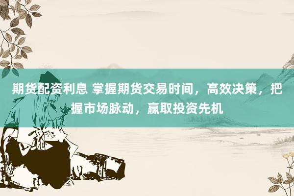 期货配资利息 掌握期货交易时间，高效决策，把握市场脉动，赢取投资先机