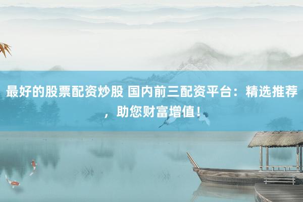 最好的股票配资炒股 国内前三配资平台：精选推荐，助您财富增值！