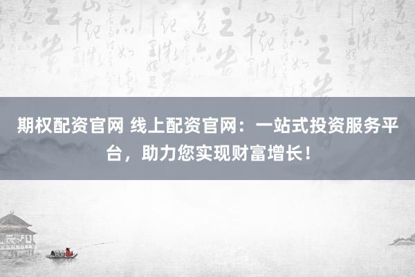 期权配资官网 线上配资官网：一站式投资服务平台，助力您实现财富增长！