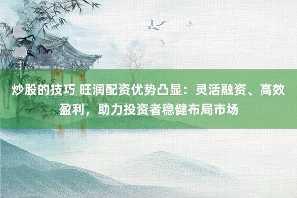 炒股的技巧 旺润配资优势凸显：灵活融资、高效盈利，助力投资者稳健布局市场