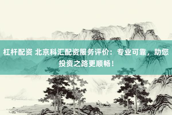 杠杆配资 北京科汇配资服务评价：专业可靠，助您投资之路更顺畅！