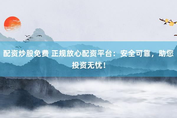配资炒股免费 正规放心配资平台：安全可靠，助您投资无忧！
