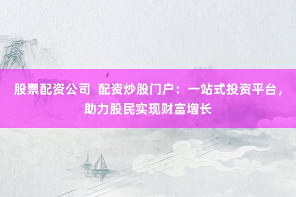 股票配资公司  配资炒股门户：一站式投资平台，助力股民实现财富增长