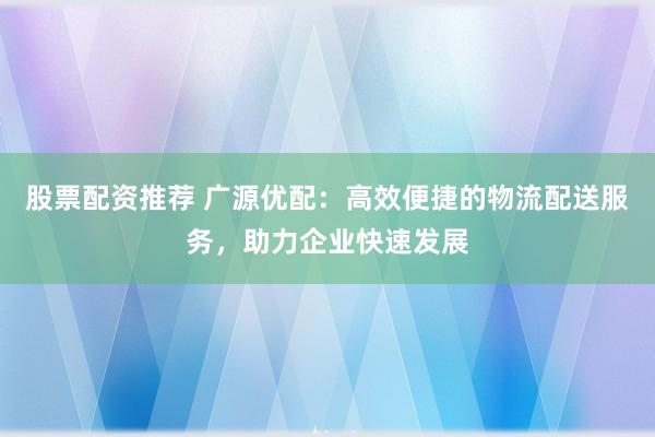 股票配资推荐 广源优配：高效便捷的物流配送服务，助力企业快速发展