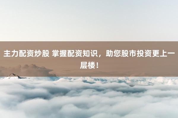 主力配资炒股 掌握配资知识，助您股市投资更上一层楼！